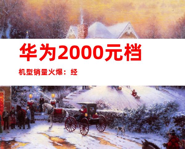 华为2000元档机型销量火爆：经济实惠受追捧